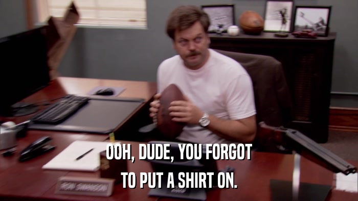 OOH, DUDE, YOU FORGOT TO PUT A SHIRT ON. 