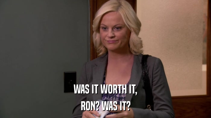 WAS IT WORTH IT, RON? WAS IT? 