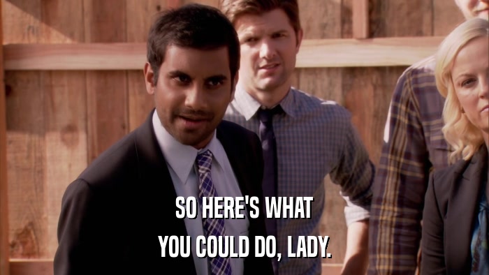 SO HERE'S WHAT YOU COULD DO, LADY. 