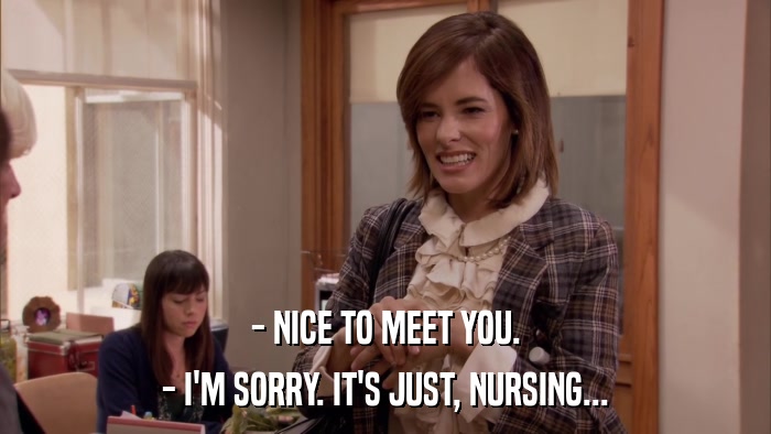 - NICE TO MEET YOU. - I'M SORRY. IT'S JUST, NURSING... 