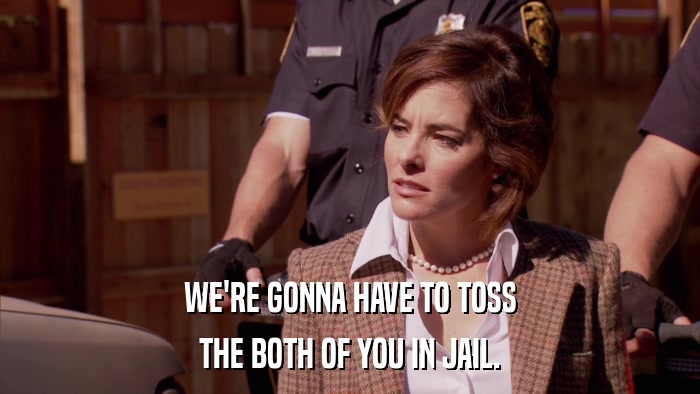 WE'RE GONNA HAVE TO TOSS THE BOTH OF YOU IN JAIL. 