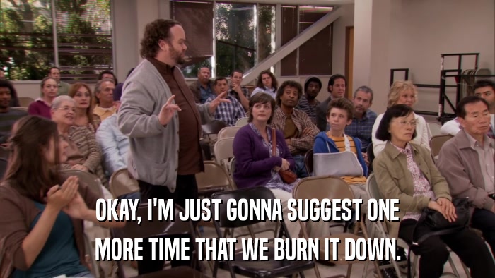 OKAY, I'M JUST GONNA SUGGEST ONE MORE TIME THAT WE BURN IT DOWN. 