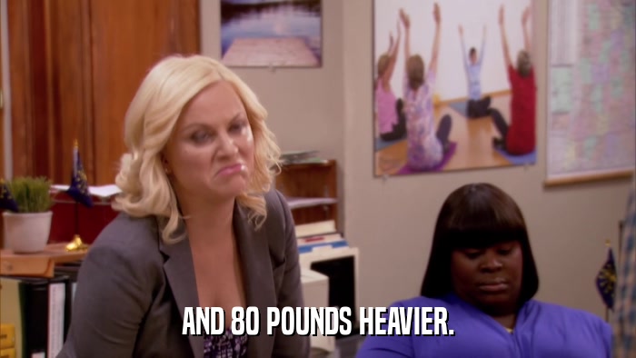 AND 80 POUNDS HEAVIER.  