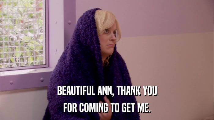 BEAUTIFUL ANN, THANK YOU FOR COMING TO GET ME. 