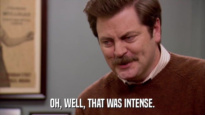 OH, WELL, THAT WAS INTENSE.  