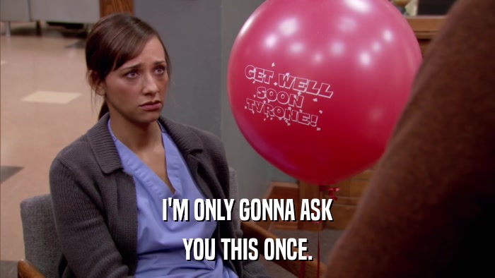 I'M ONLY GONNA ASK YOU THIS ONCE. 