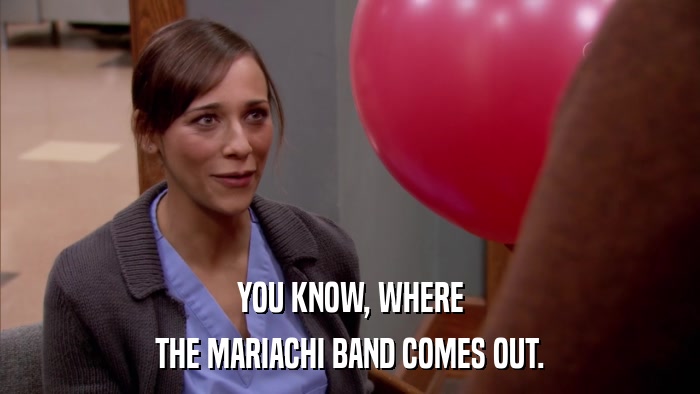 YOU KNOW, WHERE THE MARIACHI BAND COMES OUT. 