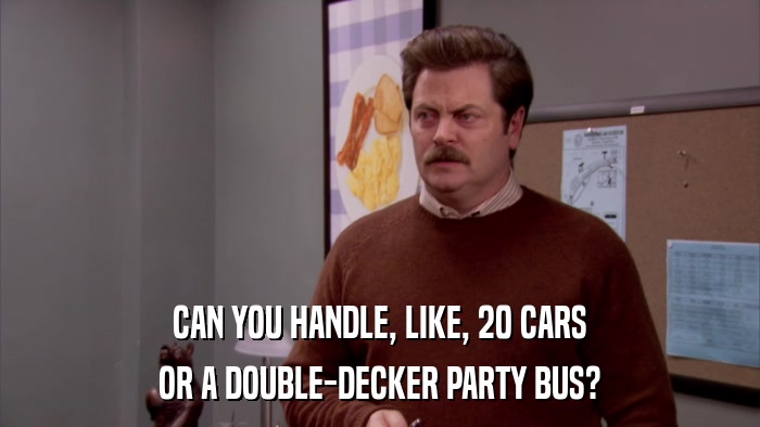 CAN YOU HANDLE, LIKE, 20 CARS OR A DOUBLE-DECKER PARTY BUS? 