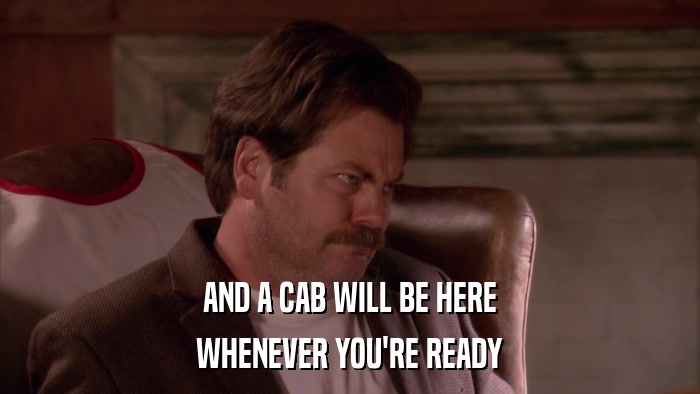 AND A CAB WILL BE HERE WHENEVER YOU'RE READY 