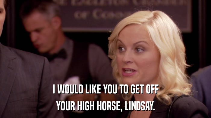 I WOULD LIKE YOU TO GET OFF YOUR HIGH HORSE, LINDSAY. 