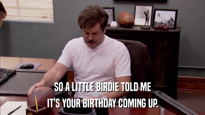 SO A LITTLE BIRDIE TOLD ME IT'S YOUR BIRTHDAY COMING UP. 