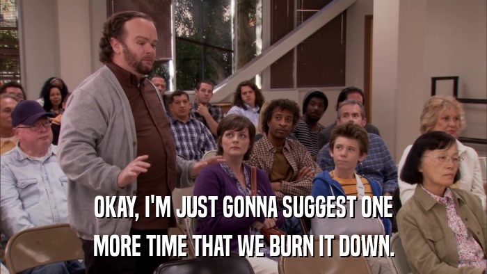 OKAY, I'M JUST GONNA SUGGEST ONE MORE TIME THAT WE BURN IT DOWN. 