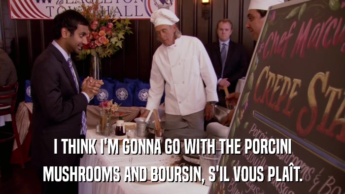 I THINK I'M GONNA GO WITH THE PORCINI MUSHROOMS AND BOURSIN, S'IL VOUS PLAîT. 
