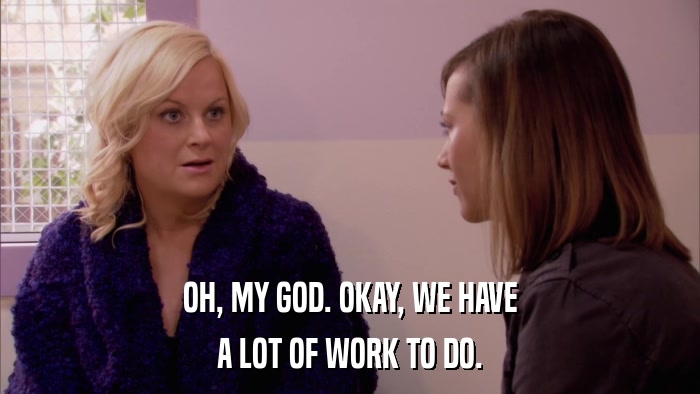 OH, MY GOD. OKAY, WE HAVE A LOT OF WORK TO DO. 