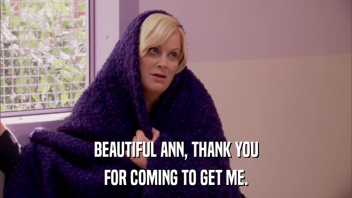 BEAUTIFUL ANN, THANK YOU FOR COMING TO GET ME. 