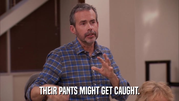 THEIR PANTS MIGHT GET CAUGHT.  