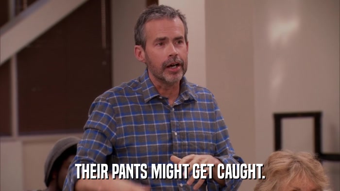 THEIR PANTS MIGHT GET CAUGHT.  