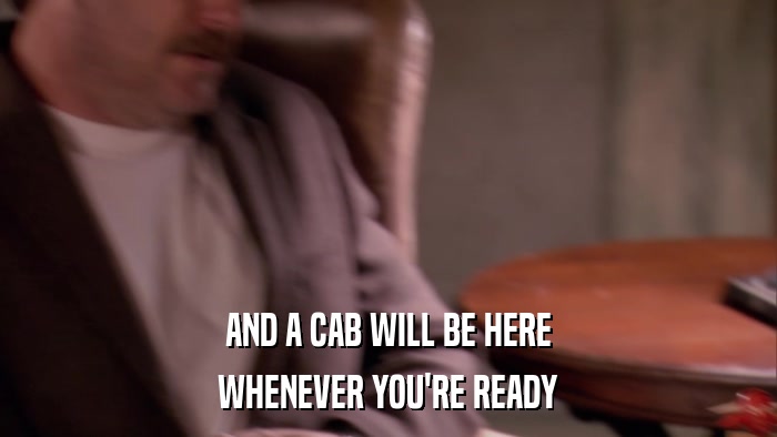 AND A CAB WILL BE HERE WHENEVER YOU'RE READY 