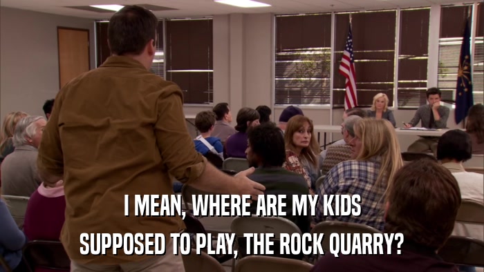 I MEAN, WHERE ARE MY KIDS SUPPOSED TO PLAY, THE ROCK QUARRY? 