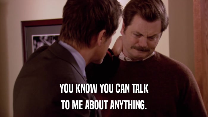 YOU KNOW YOU CAN TALK TO ME ABOUT ANYTHING. 