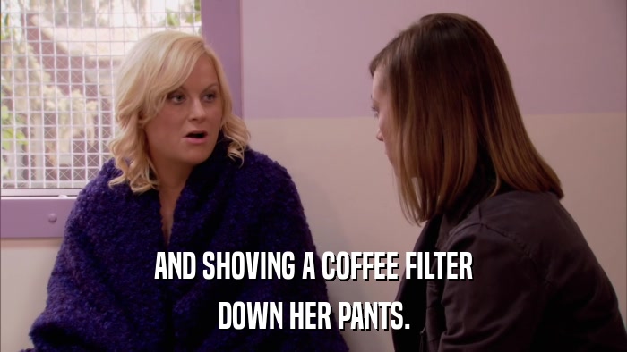 AND SHOVING A COFFEE FILTER DOWN HER PANTS. 