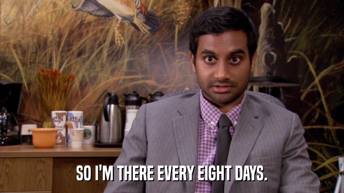 SO I'M THERE EVERY EIGHT DAYS.  