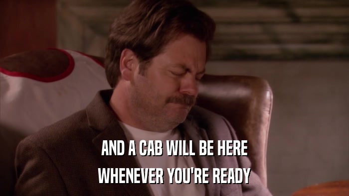 AND A CAB WILL BE HERE WHENEVER YOU'RE READY 