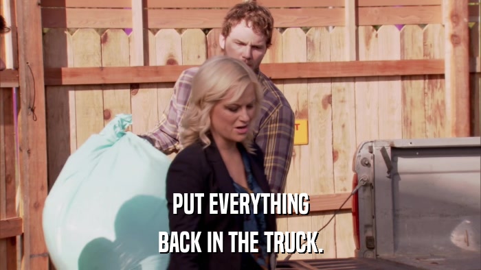 PUT EVERYTHING BACK IN THE TRUCK. 