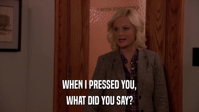 WHEN I PRESSED YOU, WHAT DID YOU SAY? 