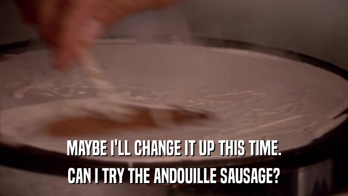 MAYBE I'LL CHANGE IT UP THIS TIME. CAN I TRY THE ANDOUILLE SAUSAGE? 