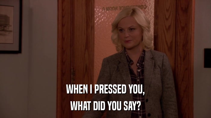 WHEN I PRESSED YOU, WHAT DID YOU SAY? 