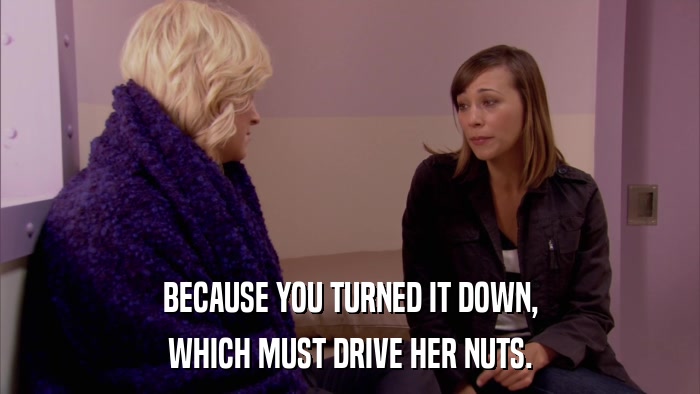 BECAUSE YOU TURNED IT DOWN, WHICH MUST DRIVE HER NUTS. 