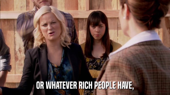 OR WHATEVER RICH PEOPLE HAVE,  