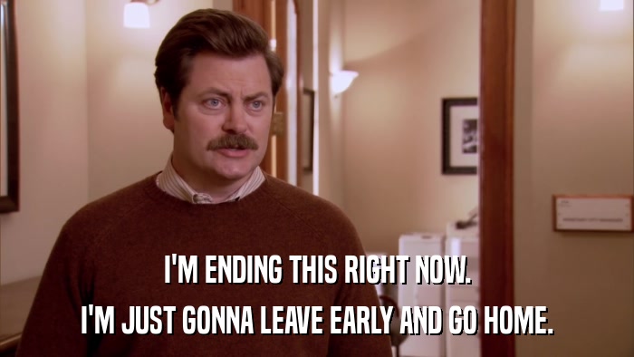I'M ENDING THIS RIGHT NOW. I'M JUST GONNA LEAVE EARLY AND GO HOME. 