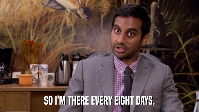 SO I'M THERE EVERY EIGHT DAYS.  