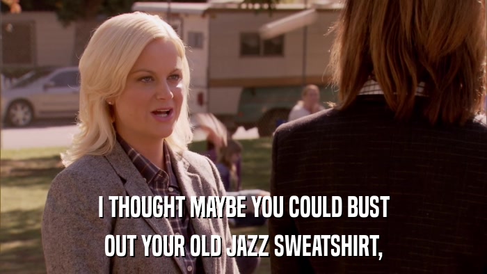 I THOUGHT MAYBE YOU COULD BUST OUT YOUR OLD JAZZ SWEATSHIRT, 