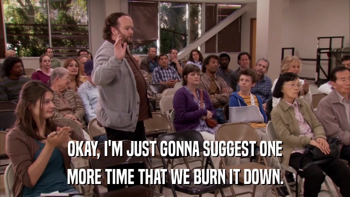 OKAY, I'M JUST GONNA SUGGEST ONE MORE TIME THAT WE BURN IT DOWN. 