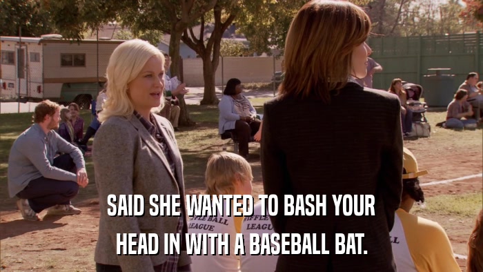 SAID SHE WANTED TO BASH YOUR HEAD IN WITH A BASEBALL BAT. 