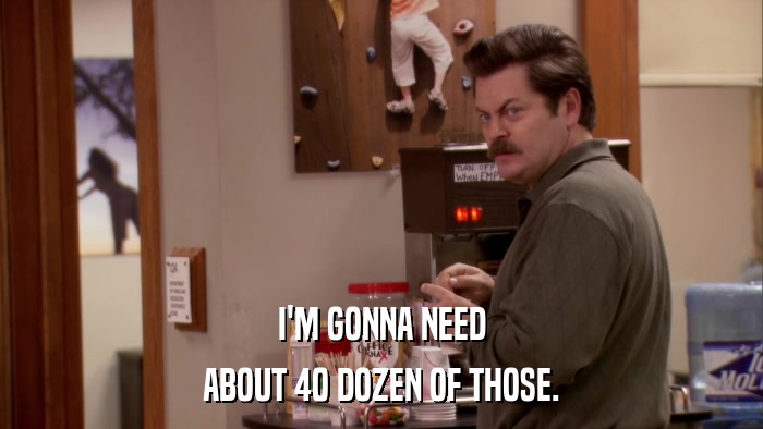 I'M GONNA NEED ABOUT 40 DOZEN OF THOSE. 