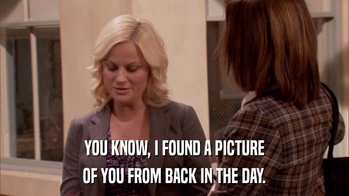 YOU KNOW, I FOUND A PICTURE OF YOU FROM BACK IN THE DAY. 
