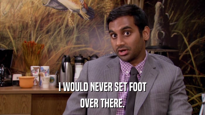 I WOULD NEVER SET FOOT OVER THERE. 