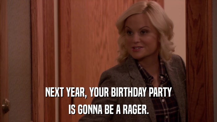 NEXT YEAR, YOUR BIRTHDAY PARTY IS GONNA BE A RAGER. 