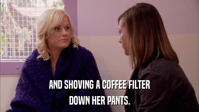 AND SHOVING A COFFEE FILTER DOWN HER PANTS. 