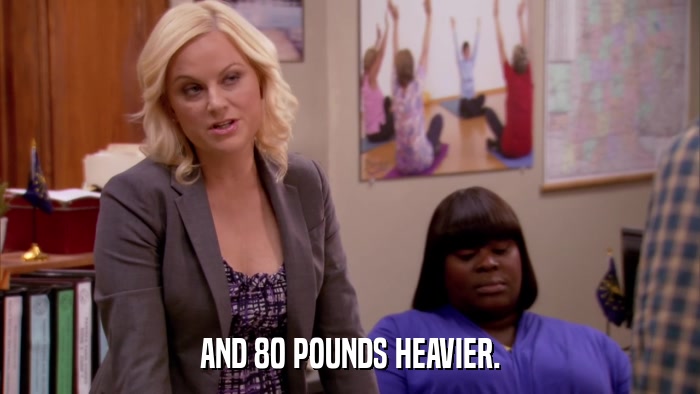 AND 80 POUNDS HEAVIER.  