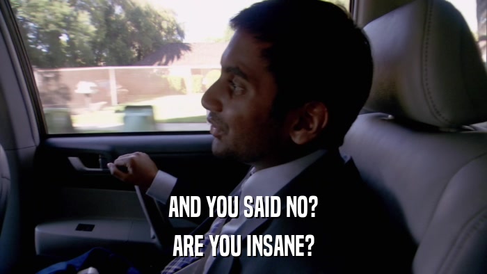 AND YOU SAID NO? ARE YOU INSANE? 