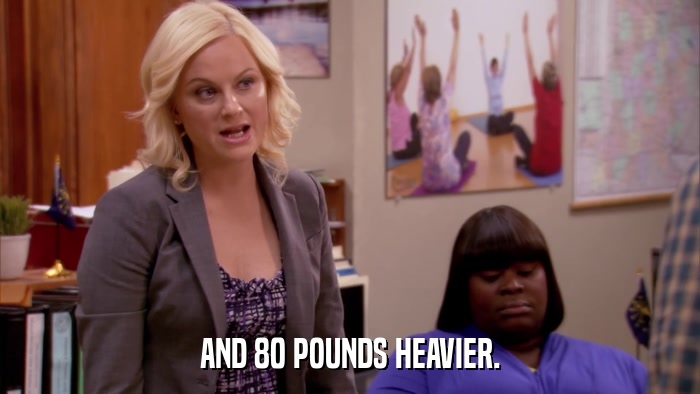 AND 80 POUNDS HEAVIER.  