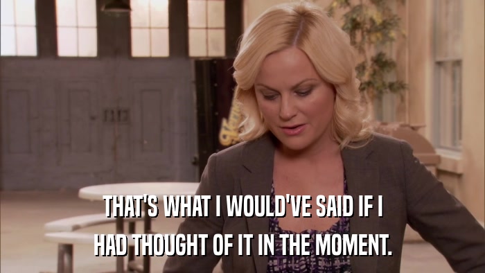 THAT'S WHAT I WOULD'VE SAID IF I HAD THOUGHT OF IT IN THE MOMENT. 