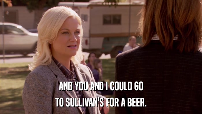 AND YOU AND I COULD GO TO SULLIVAN'S FOR A BEER. 