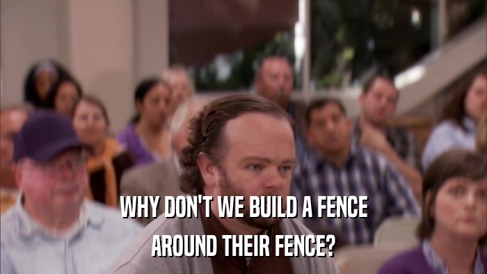 WHY DON'T WE BUILD A FENCE AROUND THEIR FENCE? 