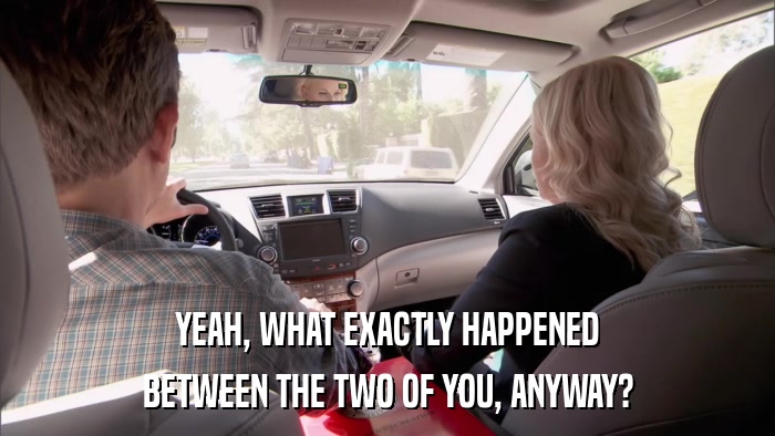 YEAH, WHAT EXACTLY HAPPENED BETWEEN THE TWO OF YOU, ANYWAY? 